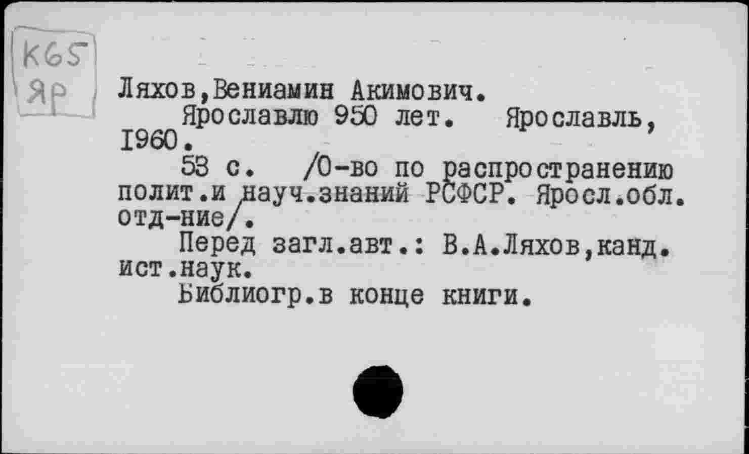 ﻿Ляхов,Вениамин Акимович.
Ярославлю 950 лет. Ярославль, I960.	’
53 с. /О-во по распространению полит.и науч.знаний РСФСР. Яросл.обл. отд-ние/.
Перед загл.авт.: В.А.Ляхов,канд. ист.наук.
Библиогр.в конце книги.